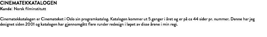 CINEMATEKKATALOGEN Kunde: Norsk filminstitutt Cinematekkatalogen er Cinemateket i Oslo sin programkatalog. Katalogen kommer ut 5 ganger i året og er på ca 44 sider pr. nummer. Denne har jeg designet siden 2001 og katalogen har gjennomgått flere runder redesign i løpet av disse årene i min regi. 