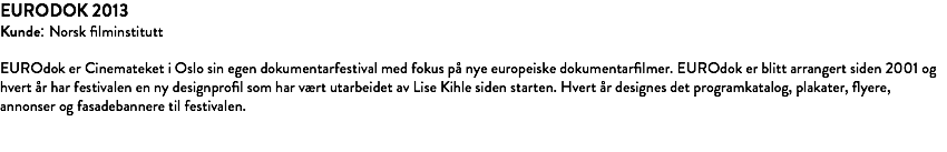 EURODOK 2013 Kunde: Norsk filminstitutt EUROdok er Cinemateket i Oslo sin egen dokumentarfestival med fokus på nye europeiske dokumentarfilmer. EUROdok er blitt arrangert siden 2001 og hvert år har festivalen en ny designprofil som har vært utarbeidet av Lise Kihle siden starten. Hvert år designes det programkatalog, plakater, flyere, annonser og fasadebannere til festivalen. 