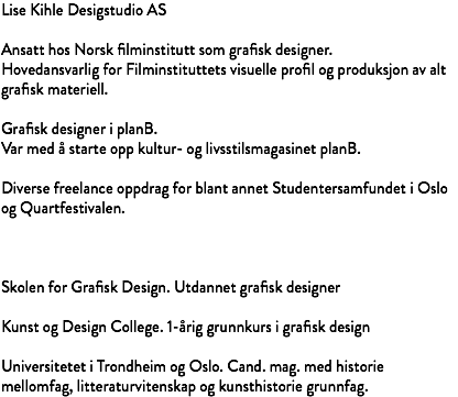 Lise Kihle Desigstudio AS Ansatt hos Norsk filminstitutt som grafisk designer. Hovedansvarlig for Filminstituttets visuelle profil og produksjon av alt grafisk materiell. Grafisk designer i planB. Var med å starte opp kultur- og livsstilsmagasinet planB. Diverse freelance oppdrag for blant annet Studentersamfundet i Oslo og Quartfestivalen. Skolen for Grafisk Design. Utdannet grafisk designer Kunst og Design College. 1-årig grunnkurs i grafisk design Universitetet i Trondheim og Oslo. Cand. mag. med historie mellomfag, litteraturvitenskap og kunsthistorie grunnfag.